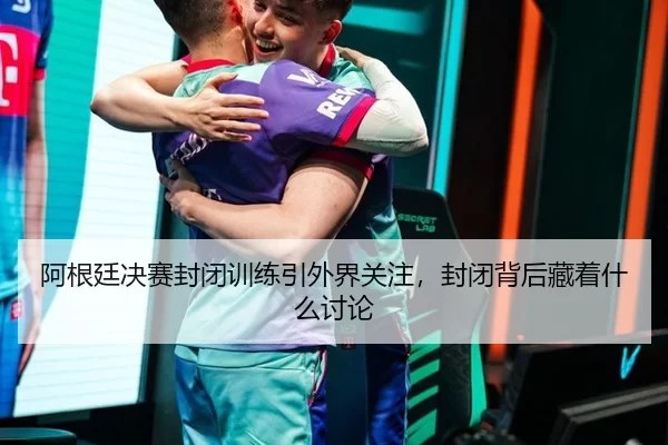 阿根廷决赛封闭训练引外界关注，封闭背后藏着什么讨论